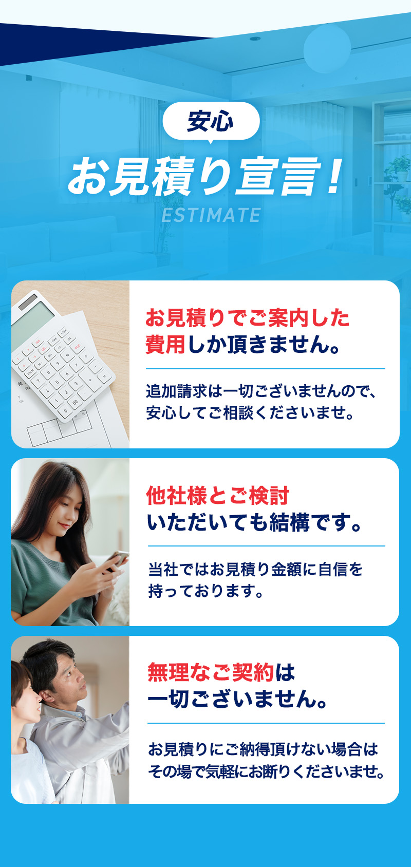 安心お見積り宣言！お見積りでご案内した費用しか頂きません。他社様とご検討いただいても結構です。無理なご契約は一切ございません。